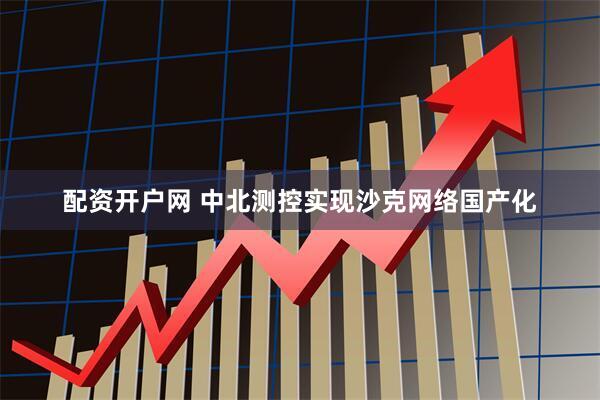 配资开户网 中北测控实现沙克网络国产化