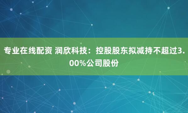 专业在线配资 润欣科技：控股股东拟减持不超过3.00%公司股份
